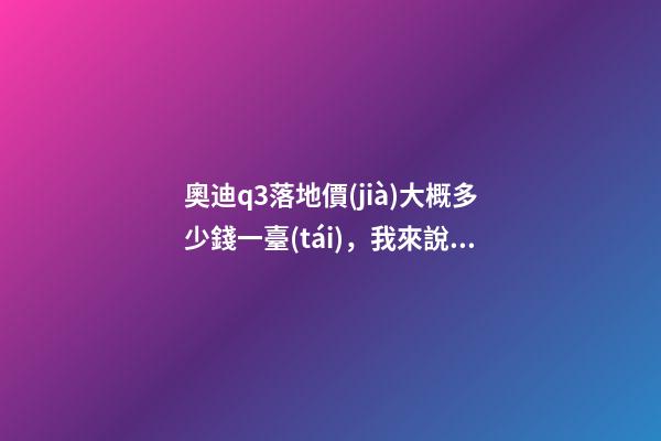 奧迪q3落地價(jià)大概多少錢一臺(tái)，我來說說，奧迪Q3車友社區(qū)（364期）